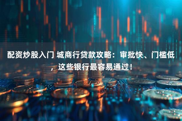 配资炒股入门 城商行贷款攻略：审批快、门槛低，这些银行最容易通过！