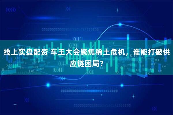 线上实盘配资 车王大会聚焦稀土危机，谁能打破供应链困局？