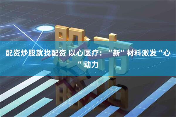 配资炒股就找配资 以心医疗:“新”材料激发“心”动力