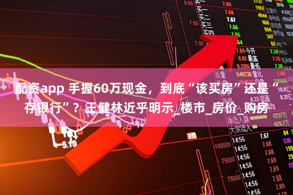 配资app 手握60万现金，到底“该买房”还是“存银行”？王健林近乎明示_楼市_房价_购房