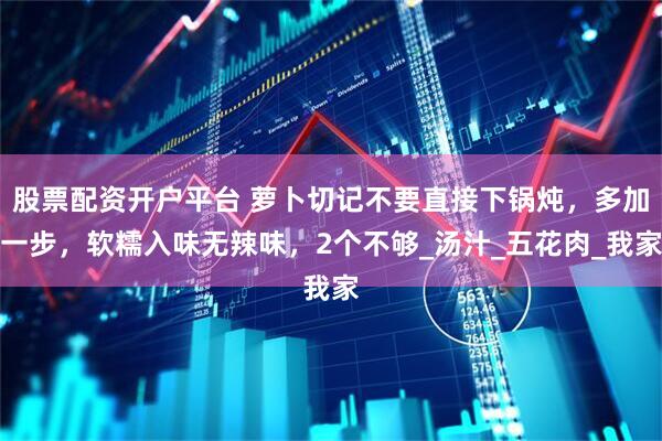 股票配资开户平台 萝卜切记不要直接下锅炖,多加一步,软糯入味无辣味,2个不够_汤汁_五花肉_我家