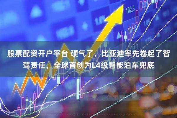 股票配资开户平台 硬气了，比亚迪率先卷起了智驾责任，全球首创为L4级智能泊车兜底