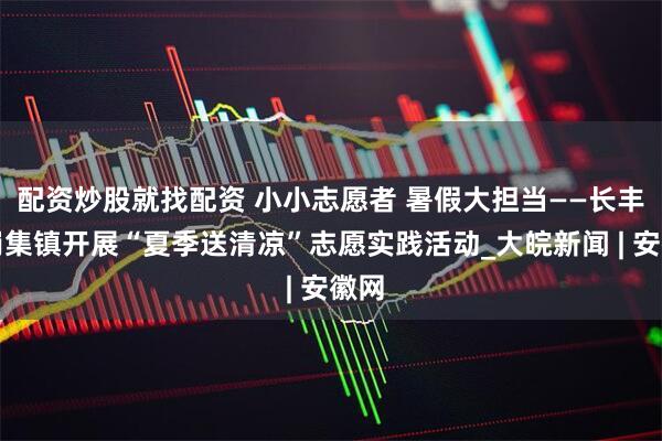 配资炒股就找配资 小小志愿者 暑假大担当——长丰县岗集镇开展“夏季送清凉”志愿实践活动_大皖新闻 | 安徽网