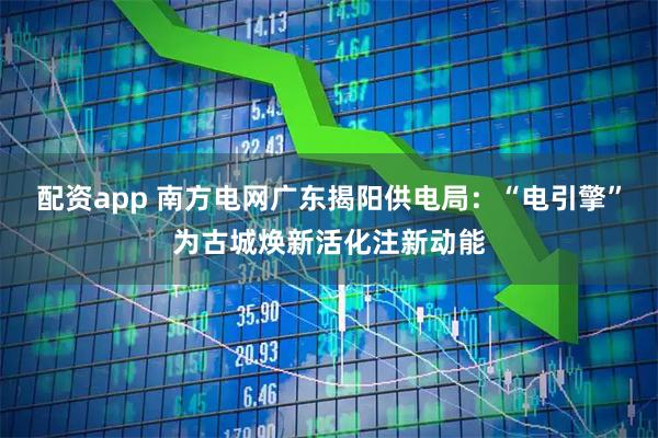 配资app 南方电网广东揭阳供电局:“电引擎”为古城焕新活化注新动能