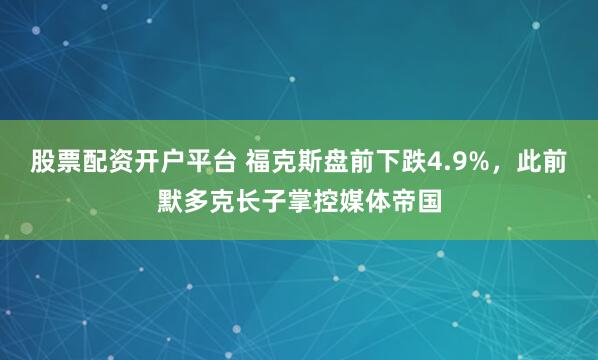 股票配资开户平台 福克斯盘前下跌4.9%，此前默多克长子掌控媒体帝国