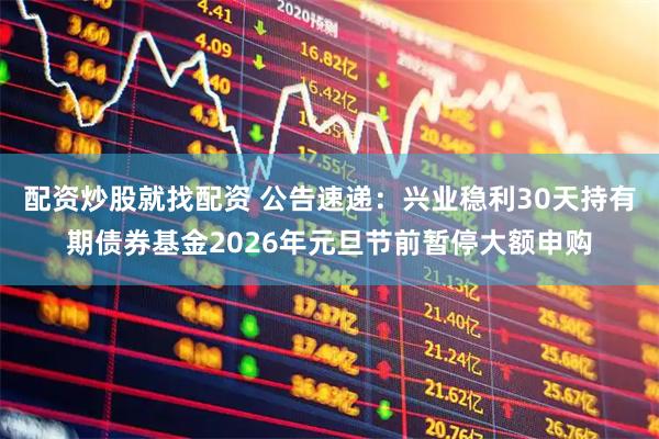 配资炒股就找配资 公告速递：兴业稳利30天持有期债券基金2026年元旦节前暂停大额申购
