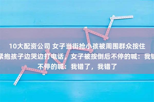 10大配资公司 女子当街抢小孩被周围群众按住，小孩家长紧抱孩子边哭边打电话，女子被按倒后不停的喊：我错了，我错了