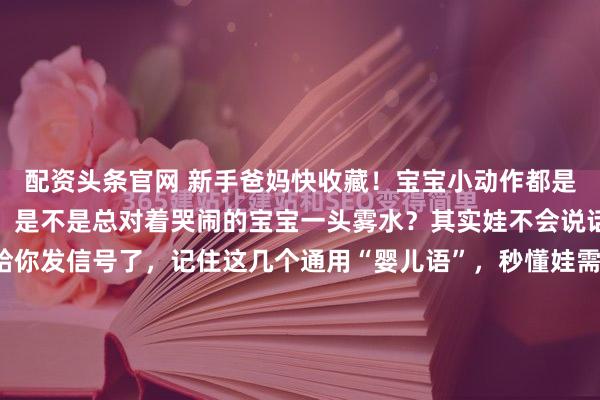配资头条官网 新手爸妈快收藏！宝宝小动作都是暗语刚升级当爸妈的你，是不是总对着哭闹的宝宝一头雾水？其实娃不会说话，但早就用小动作给你发信号了，记住这几个通用“婴儿语”，秒懂娃需求： 睡觉摇头晃脑=娃热了，吧唧嘴找东西=饿了，打哈欠揉眼睛=困了，突然停玩身体抖=该换尿不湿了，哼哼几声小脸通红=拉臭臭了，...